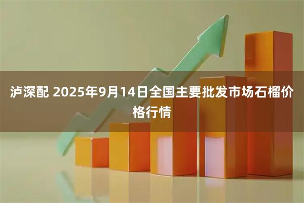 泸深配 2025年9月14日全国主要批发市场石榴价格行情