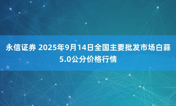 永信证券 2025年9月14日全国主要批发市场白蒜5.0公分价格行情