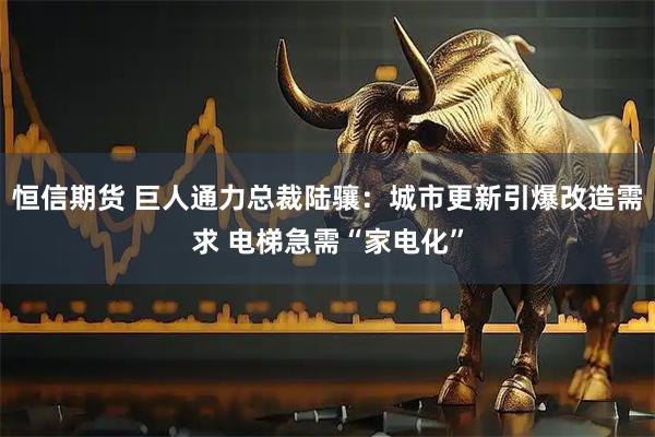 恒信期货 巨人通力总裁陆骧:城市更新引爆改造需求 电梯急需“家电化”