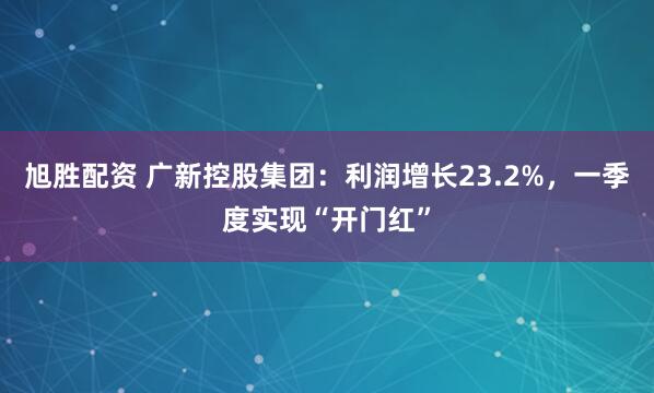 旭胜配资 广新控股集团：利润增长23.2%，一季度实现“开门红”