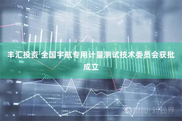 丰汇投资 全国宇航专用计量测试技术委员会获批成立