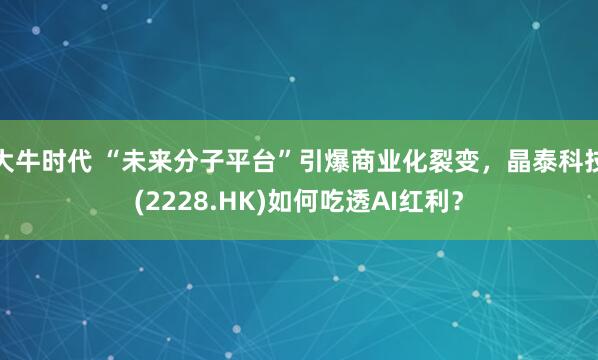 大牛时代 “未来分子平台”引爆商业化裂变,晶泰科技(2228.HK)如何吃透AI红利?