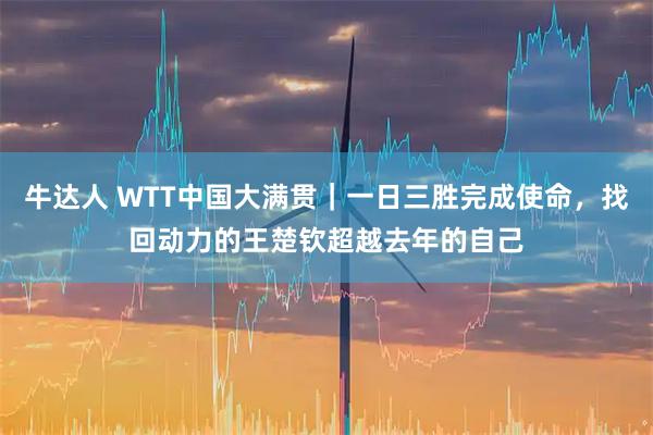 牛达人 WTT中国大满贯|一日三胜完成使命,找回动力的王楚钦超越去年的自己