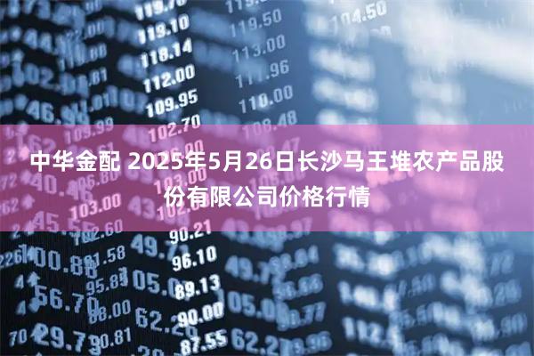 中华金配 2025年5月26日长沙马王堆农产品股份有限公司价格行情