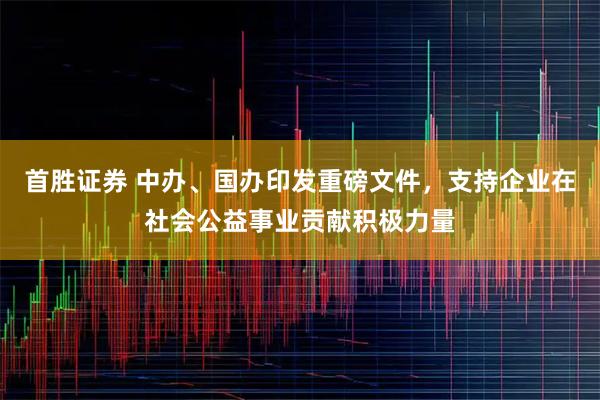 首胜证券 中办、国办印发重磅文件，支持企业在社会公益事业贡献积极力量