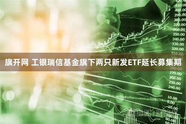 旗开网 工银瑞信基金旗下两只新发ETF延长募集期