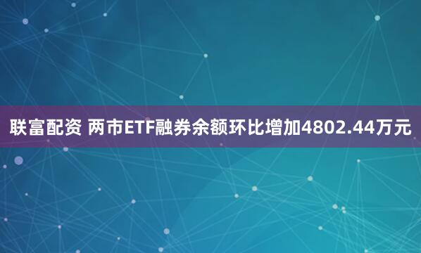 联富配资 两市ETF融券余额环比增加4802.44万元