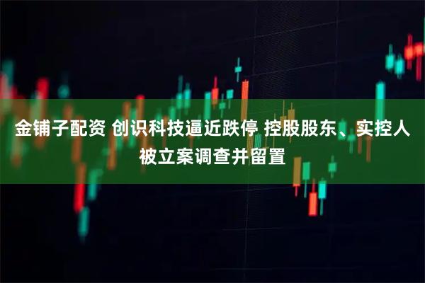 金铺子配资 创识科技逼近跌停 控股股东、实控人被立案调查并留置