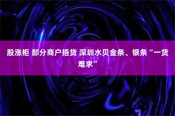 股涨柜 部分商户捂货 深圳水贝金条、银条“一货难求”
