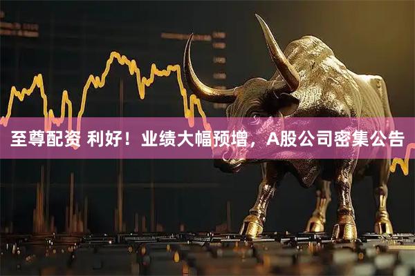 至尊配资 利好!业绩大幅预增,A股公司密集公告