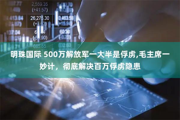 明珠国际 500万解放军一大半是俘虏,毛主席一妙计，彻底解决百万俘虏隐患